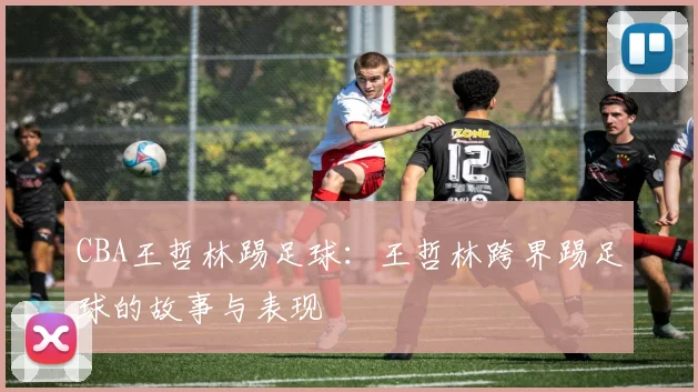 CBA王哲林踢足球：王哲林跨界踢足球的故事与表现